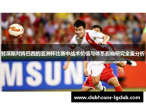 努涅斯对阵巴西的亚洲杯比赛中战术价值与体系影响研究全面分析