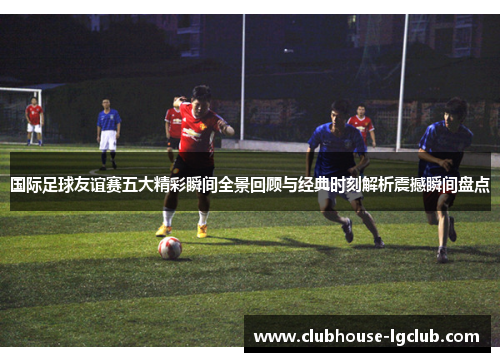 国际足球友谊赛五大精彩瞬间全景回顾与经典时刻解析震撼瞬间盘点