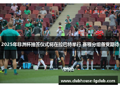 2025年非洲杯抽签仪式将在拉巴特举行 赛程分组备受期待