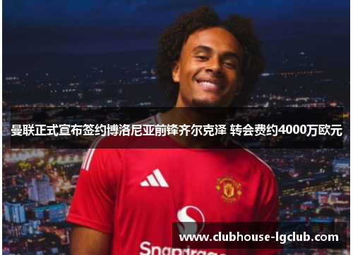 曼联正式宣布签约博洛尼亚前锋齐尔克泽 转会费约4000万欧元