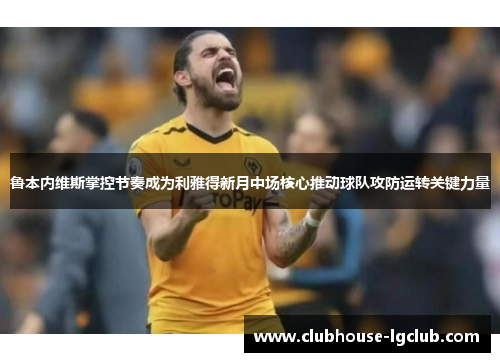 鲁本内维斯掌控节奏成为利雅得新月中场核心推动球队攻防运转关键力量